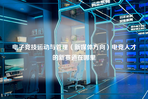 电子竞技运动与管理(新媒体方向)电竞人才的新赛道在哪里